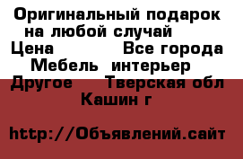 Оригинальный подарок на любой случай!!!! › Цена ­ 2 500 - Все города Мебель, интерьер » Другое   . Тверская обл.,Кашин г.